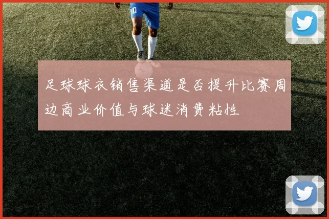 足球球衣销售渠道是否提升比赛周边商业价值与球迷消费粘性