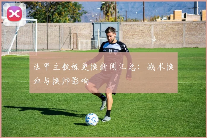 法甲主教练更换新闻汇总：战术换血与换帅影响