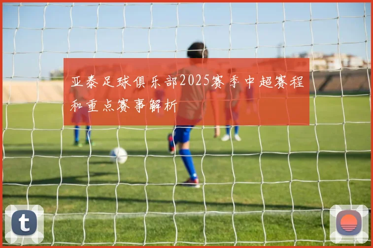 亚泰足球俱乐部2025赛季中超赛程和重点赛事解析
