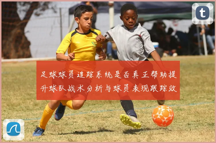 足球球员追踪系统是否真正帮助提升球队战术分析与球员表现跟踪效率
