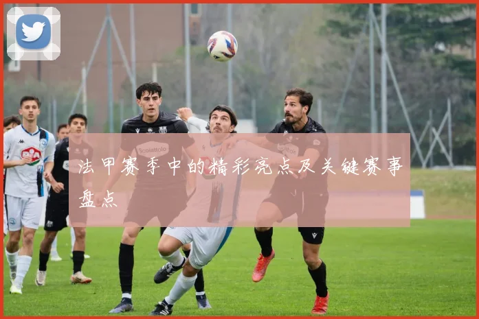 法甲赛季中的精彩亮点及关键赛事盘点
